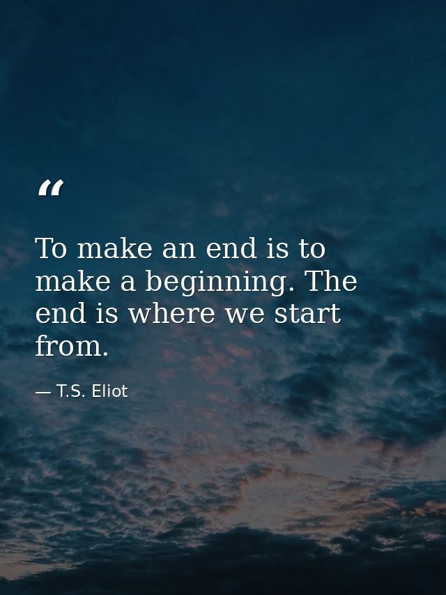 To make an end is to make a beginning. The end is where we start from. — T.S. Eliot