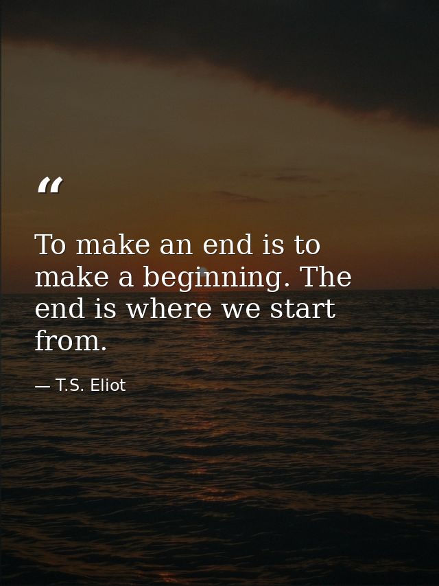 To make an end is to make a beginning. The end is where we start from. — T.S. Eliot