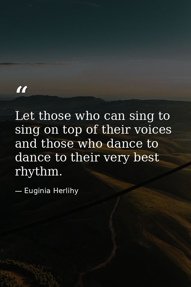 Let those who can sing to sing on top of their voices and those who dance to dance to their very best rhythm. — Euginia Herlihy