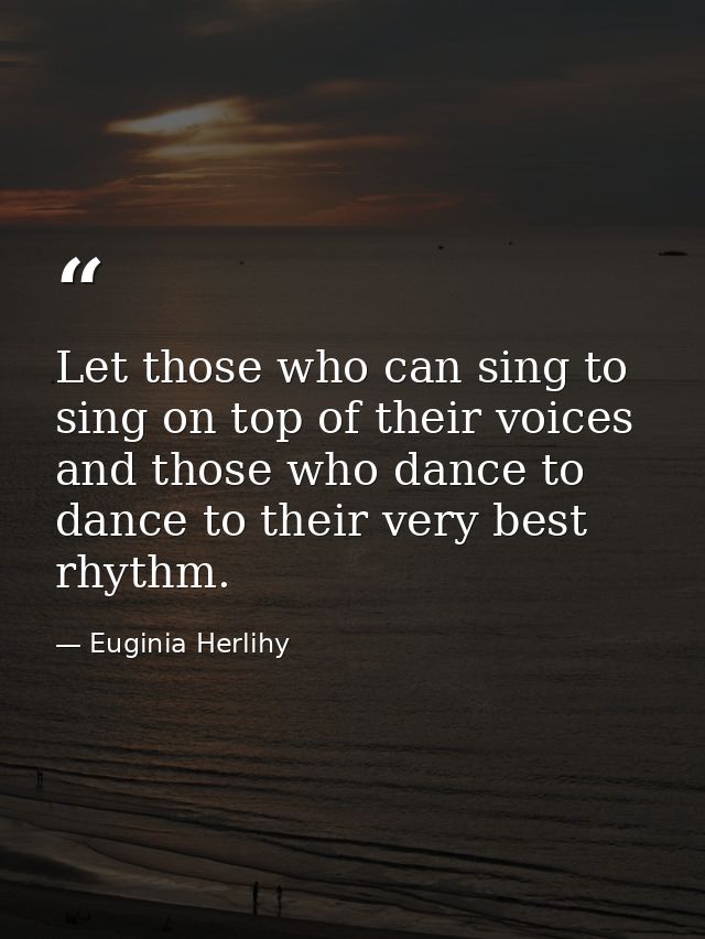 Let those who can sing to sing on top of their voices and those who dance to dance to their very best rhythm. — Euginia Herlihy