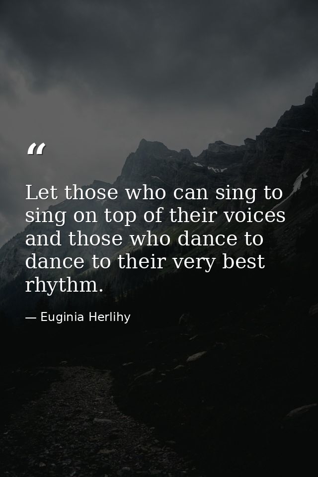 Let those who can sing to sing on top of their voices and those who dance to dance to their very best rhythm. — Euginia Herlihy