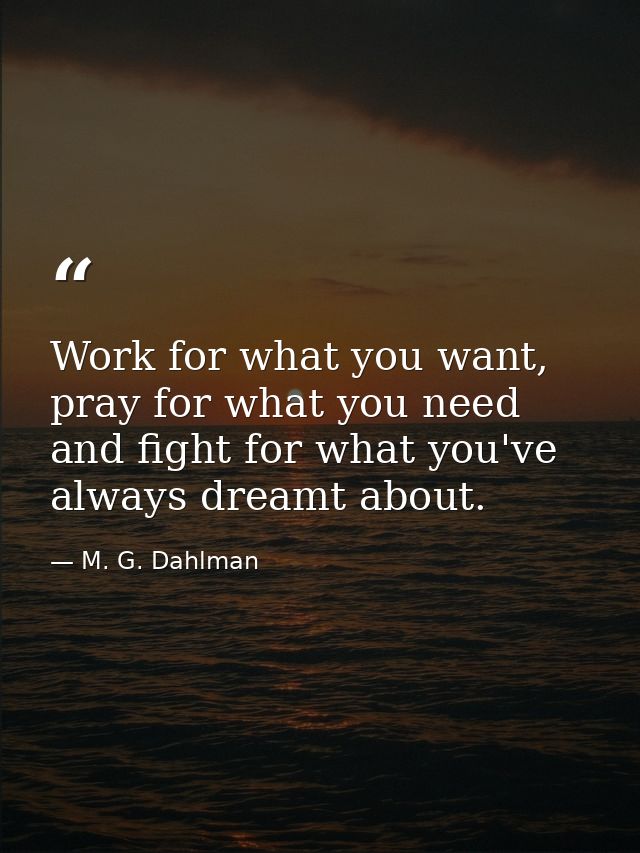 Work for what you want, pray for what you need and fight for what you've always dreamt about. — M. G. Dahlman