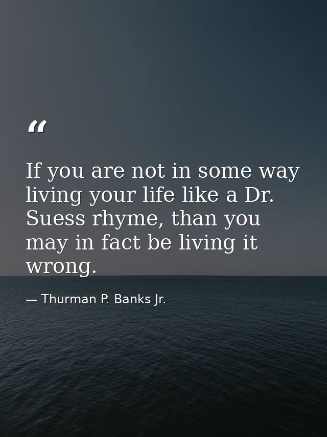 If you are not in some way living your life like a Dr. Suess rhyme, than you may in fact be living it wrong. — Thurman P. Banks Jr.