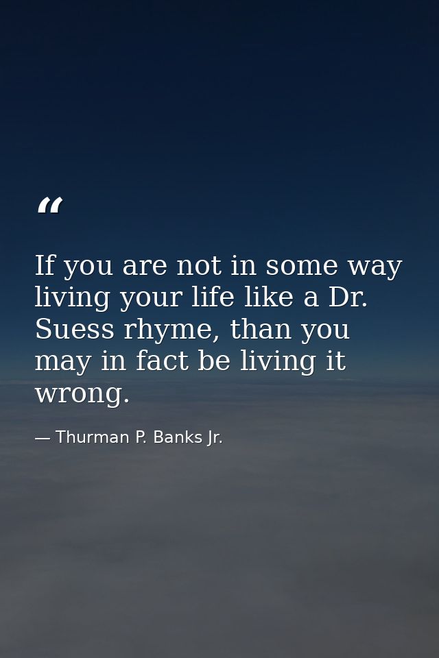 If you are not in some way living your life like a Dr. Suess rhyme, than you may in fact be living it wrong. — Thurman P. Banks Jr.