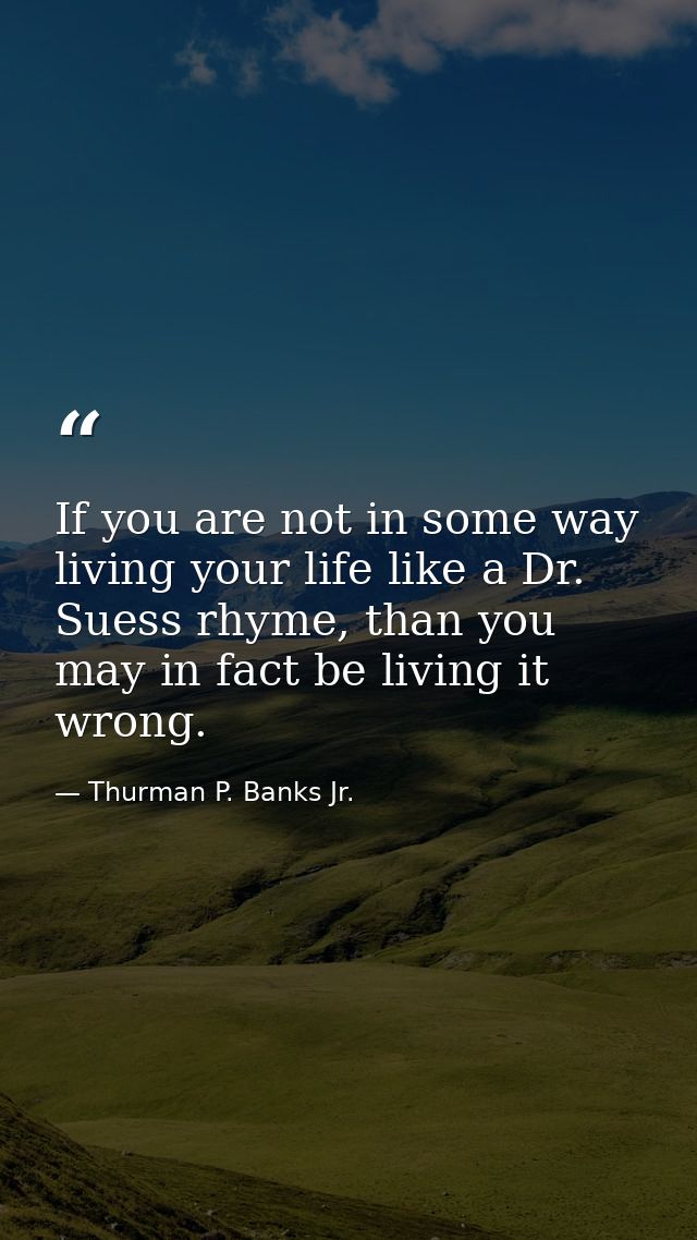If you are not in some way living your life like a Dr. Suess rhyme, than you may in fact be living it wrong. — Thurman P. Banks Jr.