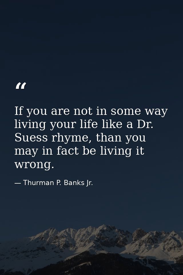 If you are not in some way living your life like a Dr. Suess rhyme, than you may in fact be living it wrong. — Thurman P. Banks Jr.