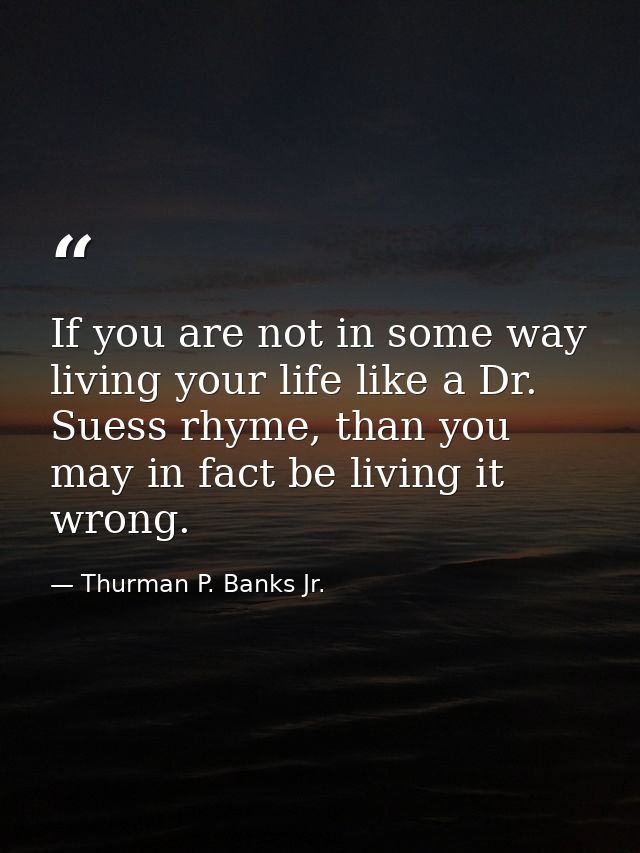 If you are not in some way living your life like a Dr. Suess rhyme, than you may in fact be living it wrong. — Thurman P. Banks Jr.