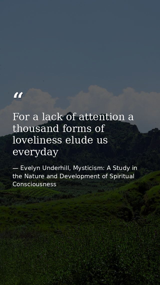 For a lack of attention a thousand forms of loveliness elude us everyday — Evelyn Underhill, Mysticism: A Study in the Nature and Development of Spiritual Consciousness