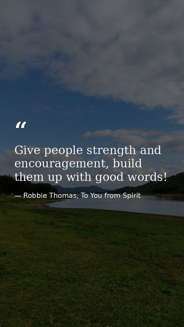 Give people strength and encouragement, build them up with good words! — Robbie Thomas, To You from Spirit