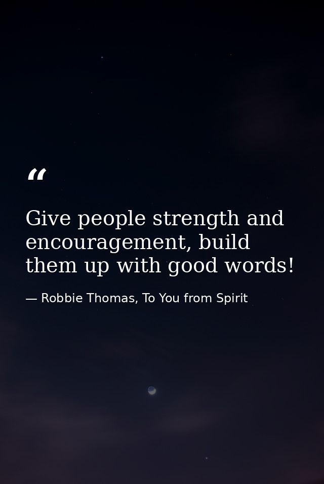 Give people strength and encouragement, build them up with good words! — Robbie Thomas, To You from Spirit