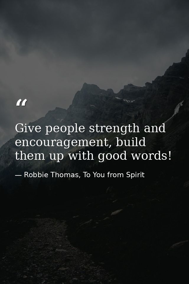 Give people strength and encouragement, build them up with good words! — Robbie Thomas, To You from Spirit