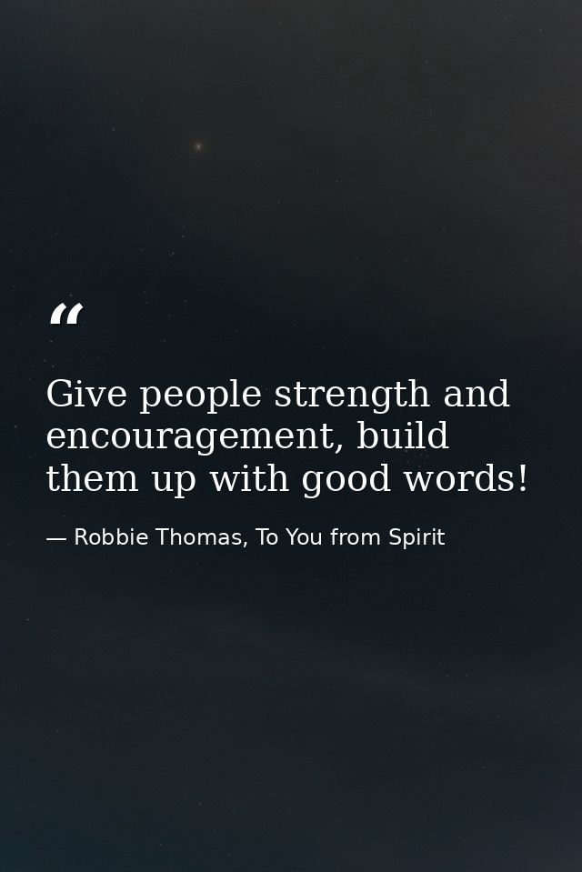 Give people strength and encouragement, build them up with good words! — Robbie Thomas, To You from Spirit