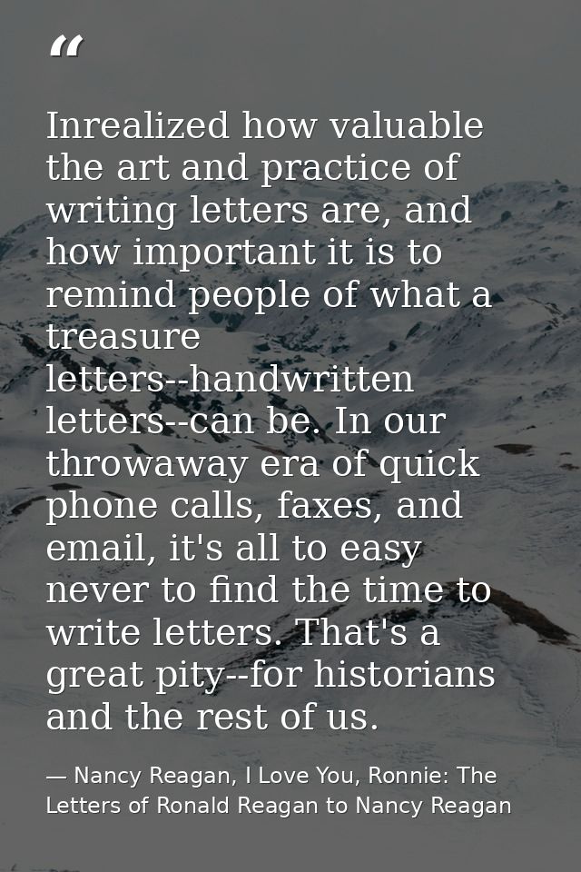 Inrealized how valuable the art and practice of writing letters are, and how important it is to remind people of what a  — Nancy Reagan, I Love You, Ronnie: The Letters of Ronald Reagan to Nancy Reagan