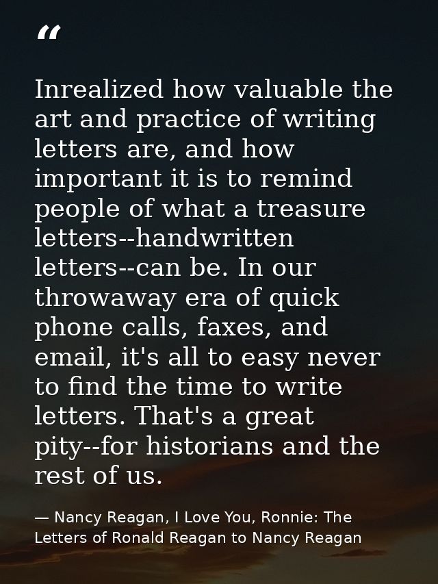 Inrealized how valuable the art and practice of writing letters are, and how important it is to remind people of what a  — Nancy Reagan, I Love You, Ronnie: The Letters of Ronald Reagan to Nancy Reagan