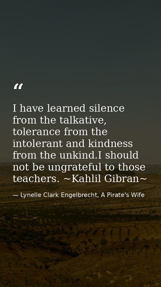 I have learned silence from the talkative, tolerance from the intolerant and kindness from the unkind.I should not be un — Lynelle Clark Engelbrecht, A Pirate's Wife
