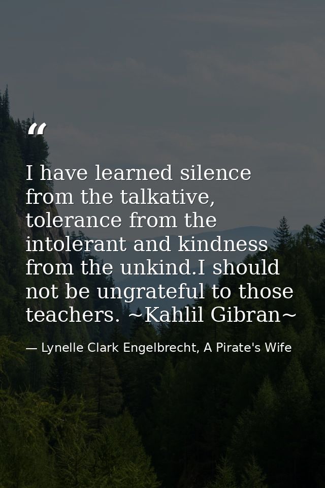 I have learned silence from the talkative, tolerance from the intolerant and kindness from the unkind.I should not be un — Lynelle Clark Engelbrecht, A Pirate's Wife
