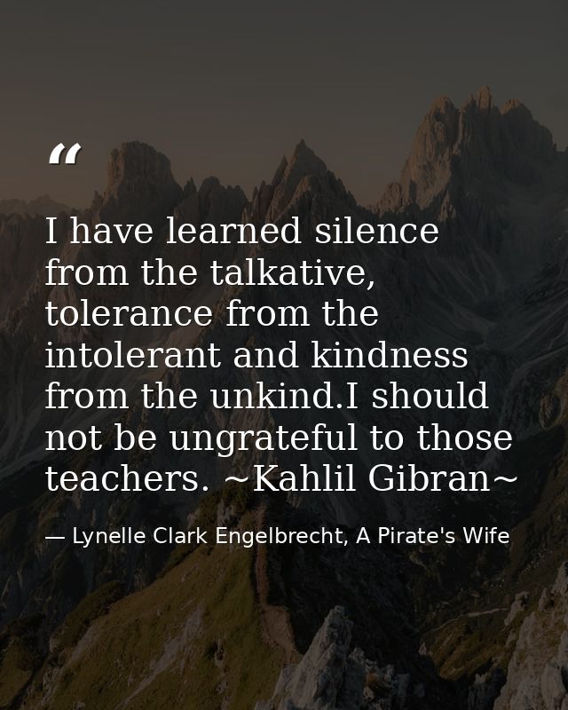 I have learned silence from the talkative, tolerance from the intolerant and kindness from the unkind.I should not be un — Lynelle Clark Engelbrecht, A Pirate's Wife