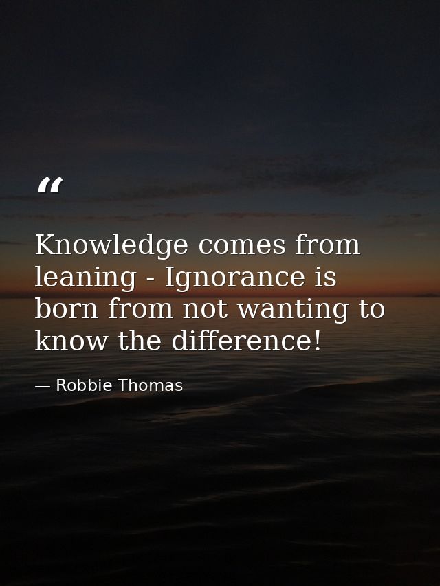 Knowledge comes from leaning - Ignorance is born from not wanting to know the difference! — Robbie Thomas