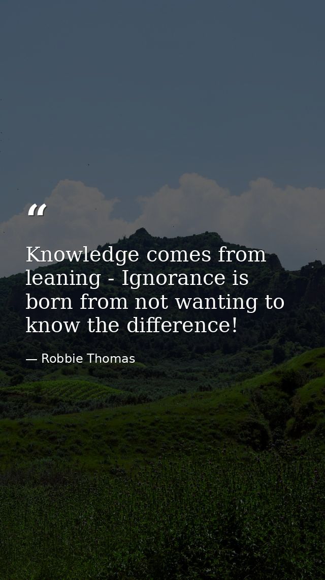 Knowledge comes from leaning - Ignorance is born from not wanting to know the difference! — Robbie Thomas