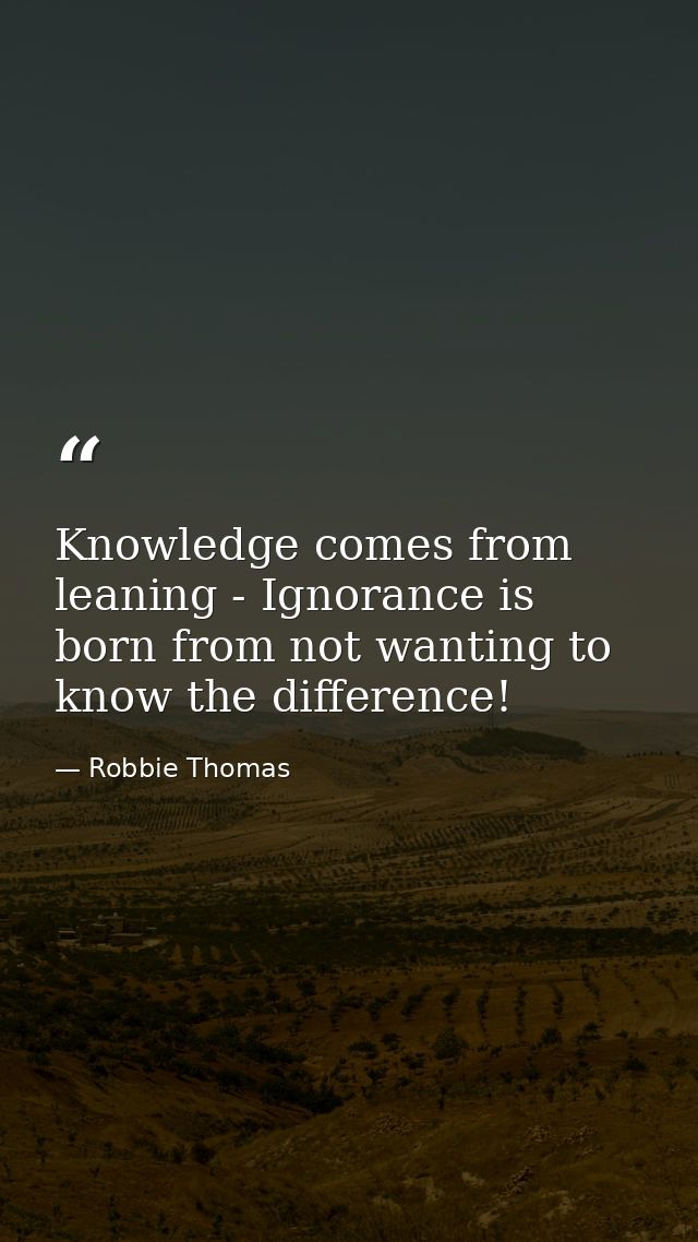 Knowledge comes from leaning - Ignorance is born from not wanting to know the difference! — Robbie Thomas