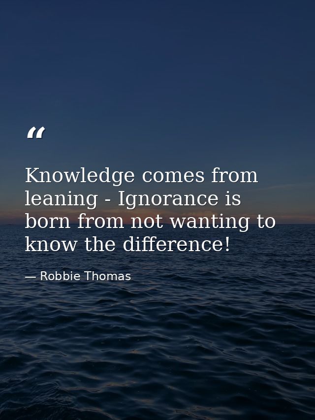 Knowledge comes from leaning - Ignorance is born from not wanting to know the difference! — Robbie Thomas