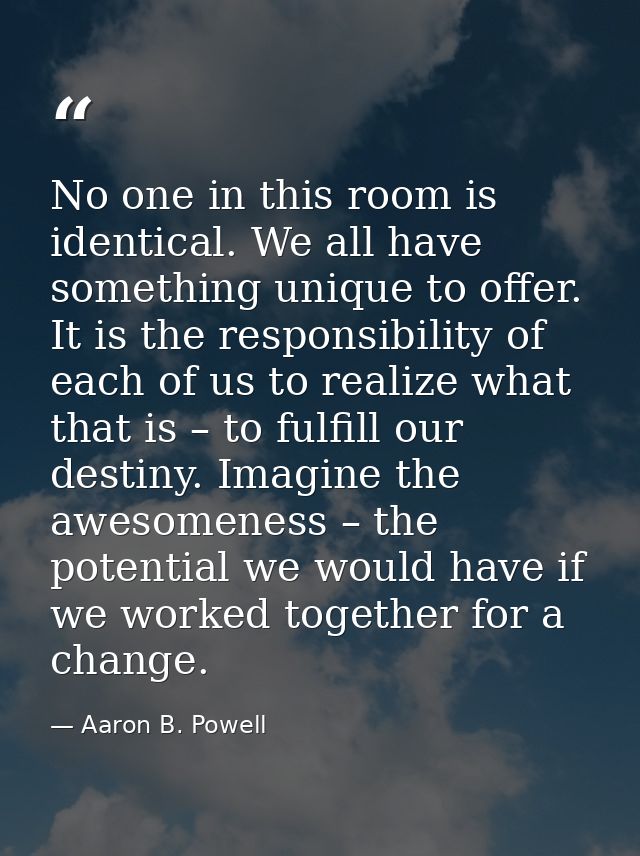 No one in this room is identical. We all have something unique to offer. It is the responsibility of each of us to reali — Aaron B. Powell