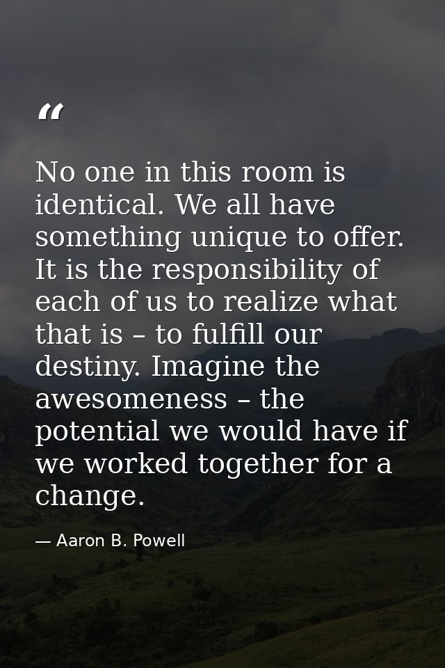 No one in this room is identical. We all have something unique to offer. It is the responsibility of each of us to reali — Aaron B. Powell