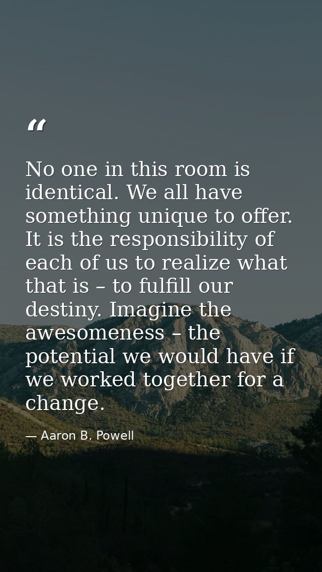 No one in this room is identical. We all have something unique to offer. It is the responsibility of each of us to reali — Aaron B. Powell