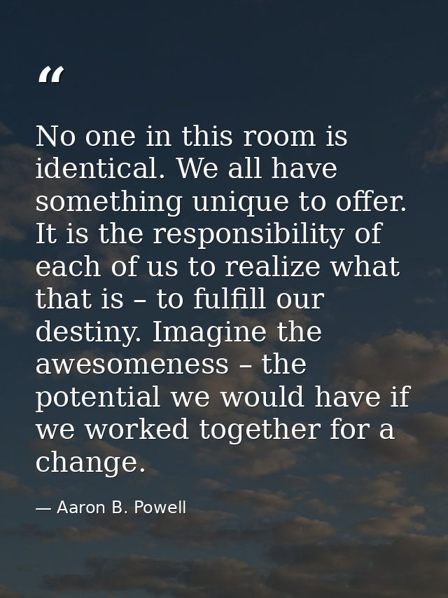 No one in this room is identical. We all have something unique to offer. It is the responsibility of each of us to reali — Aaron B. Powell