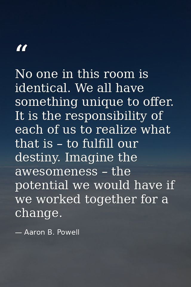 No one in this room is identical. We all have something unique to offer. It is the responsibility of each of us to reali — Aaron B. Powell