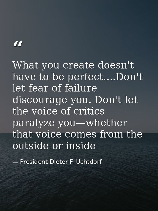 What you create doesn't have to be perfect....Don't let fear of failure discourage you. Don't let the voice of critics p — President Dieter F. Uchtdorf