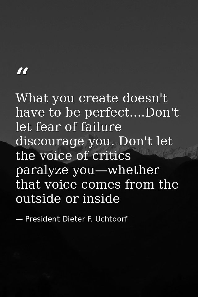 What you create doesn't have to be perfect....Don't let fear of failure discourage you. Don't let the voice of critics p — President Dieter F. Uchtdorf