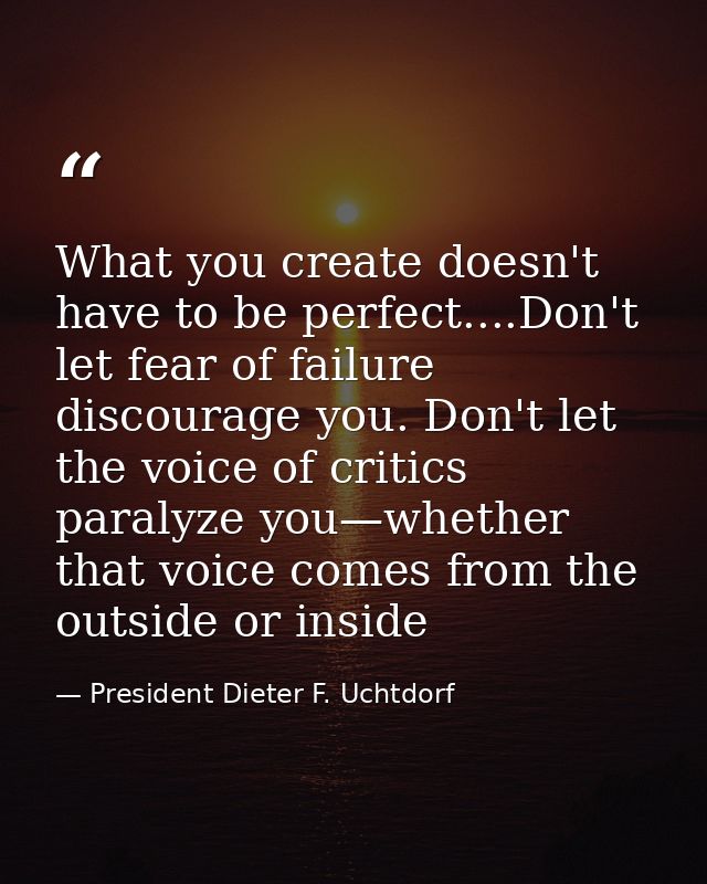 What you create doesn't have to be perfect....Don't let fear of failure discourage you. Don't let the voice of critics p — President Dieter F. Uchtdorf