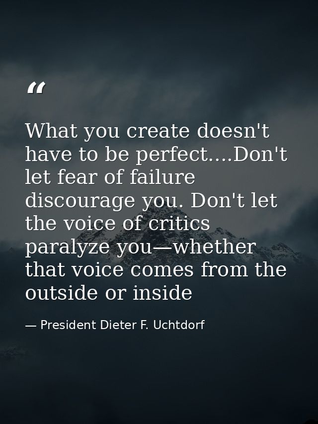 What you create doesn't have to be perfect....Don't let fear of failure discourage you. Don't let the voice of critics p — President Dieter F. Uchtdorf