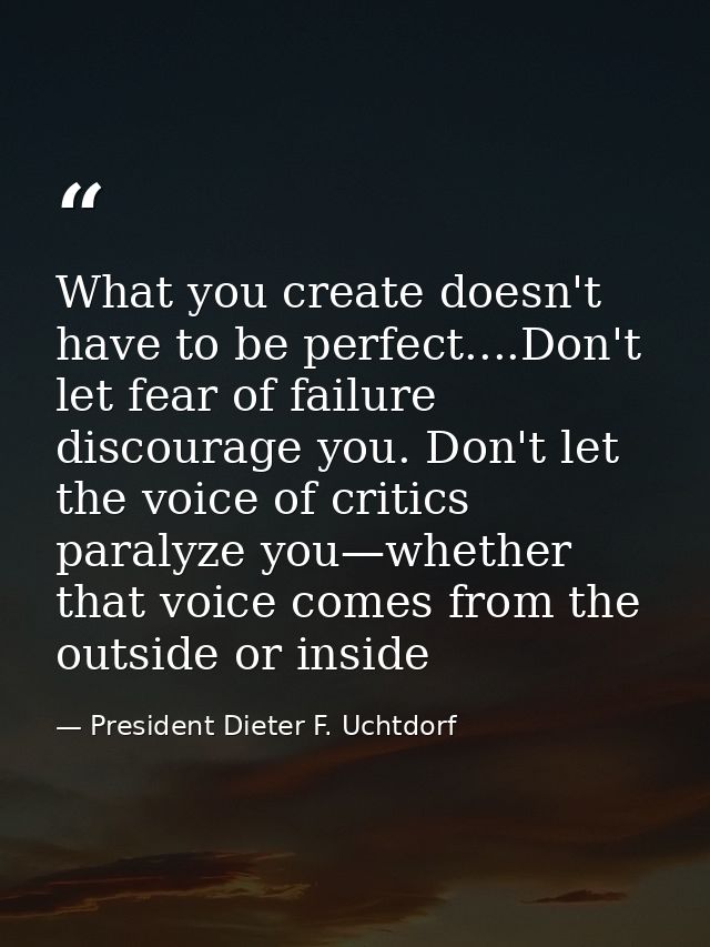 What you create doesn't have to be perfect....Don't let fear of failure discourage you. Don't let the voice of critics p — President Dieter F. Uchtdorf