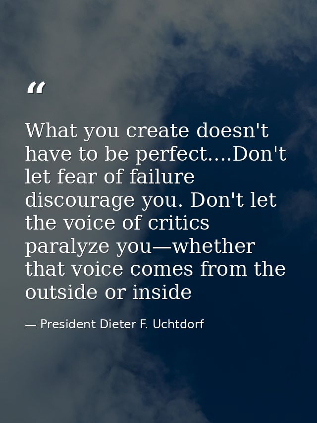 What you create doesn't have to be perfect....Don't let fear of failure discourage you. Don't let the voice of critics p — President Dieter F. Uchtdorf