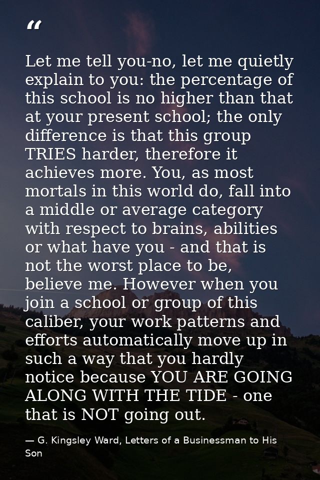 Let me tell you-no, let me quietly explain to you: the percentage of this school is no higher than that at your present  — G. Kingsley Ward, Letters of a Businessman to His Son