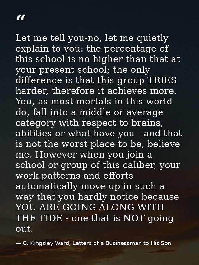 Let me tell you-no, let me quietly explain to you: the percentage of this school is no higher than that at your present  — G. Kingsley Ward, Letters of a Businessman to His Son