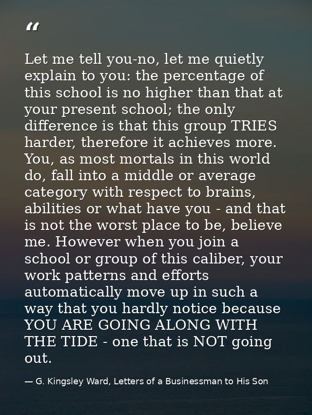 Let me tell you-no, let me quietly explain to you: the percentage of this school is no higher than that at your present  — G. Kingsley Ward, Letters of a Businessman to His Son