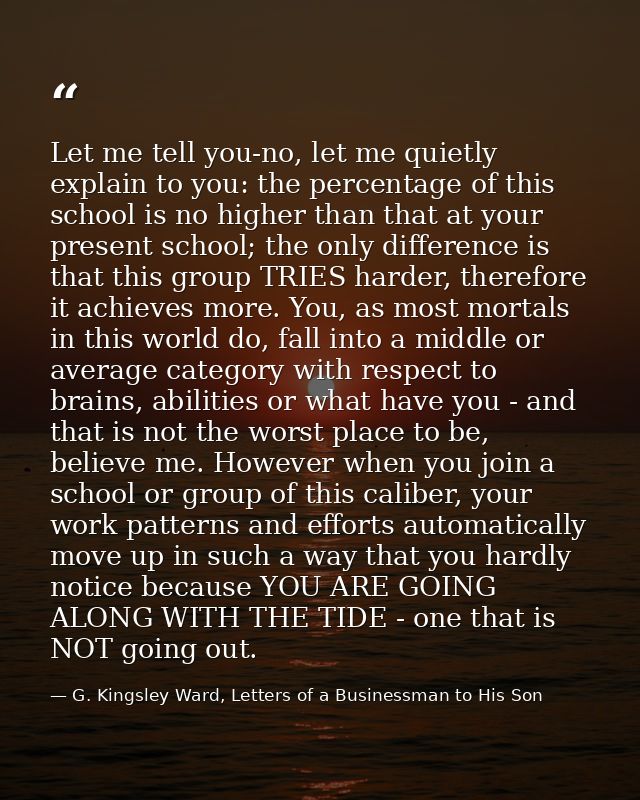 Let me tell you-no, let me quietly explain to you: the percentage of this school is no higher than that at your present  — G. Kingsley Ward, Letters of a Businessman to His Son