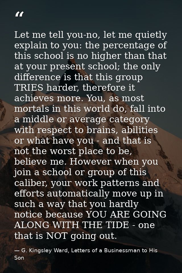Let me tell you-no, let me quietly explain to you: the percentage of this school is no higher than that at your present  — G. Kingsley Ward, Letters of a Businessman to His Son