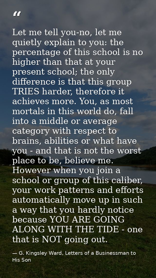 Let me tell you-no, let me quietly explain to you: the percentage of this school is no higher than that at your present  — G. Kingsley Ward, Letters of a Businessman to His Son