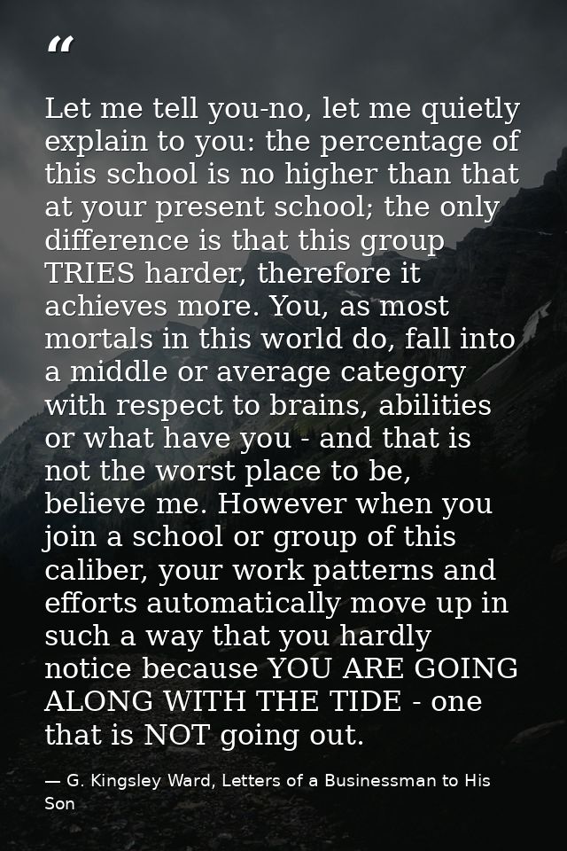 Let me tell you-no, let me quietly explain to you: the percentage of this school is no higher than that at your present  — G. Kingsley Ward, Letters of a Businessman to His Son