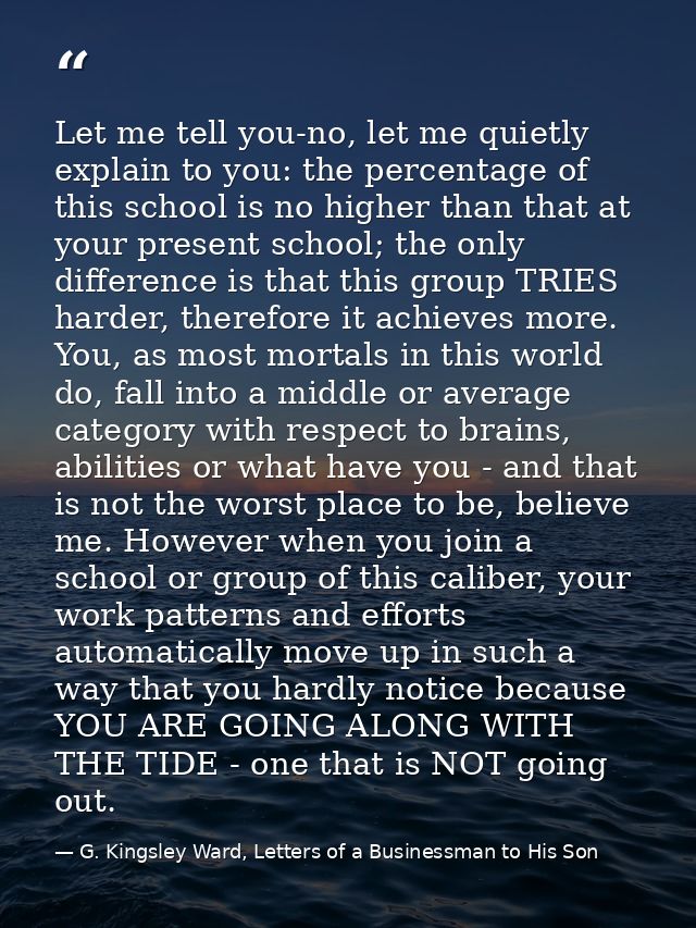 Let me tell you-no, let me quietly explain to you: the percentage of this school is no higher than that at your present  — G. Kingsley Ward, Letters of a Businessman to His Son