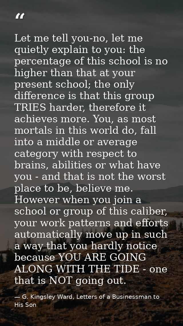 Let me tell you-no, let me quietly explain to you: the percentage of this school is no higher than that at your present  — G. Kingsley Ward, Letters of a Businessman to His Son