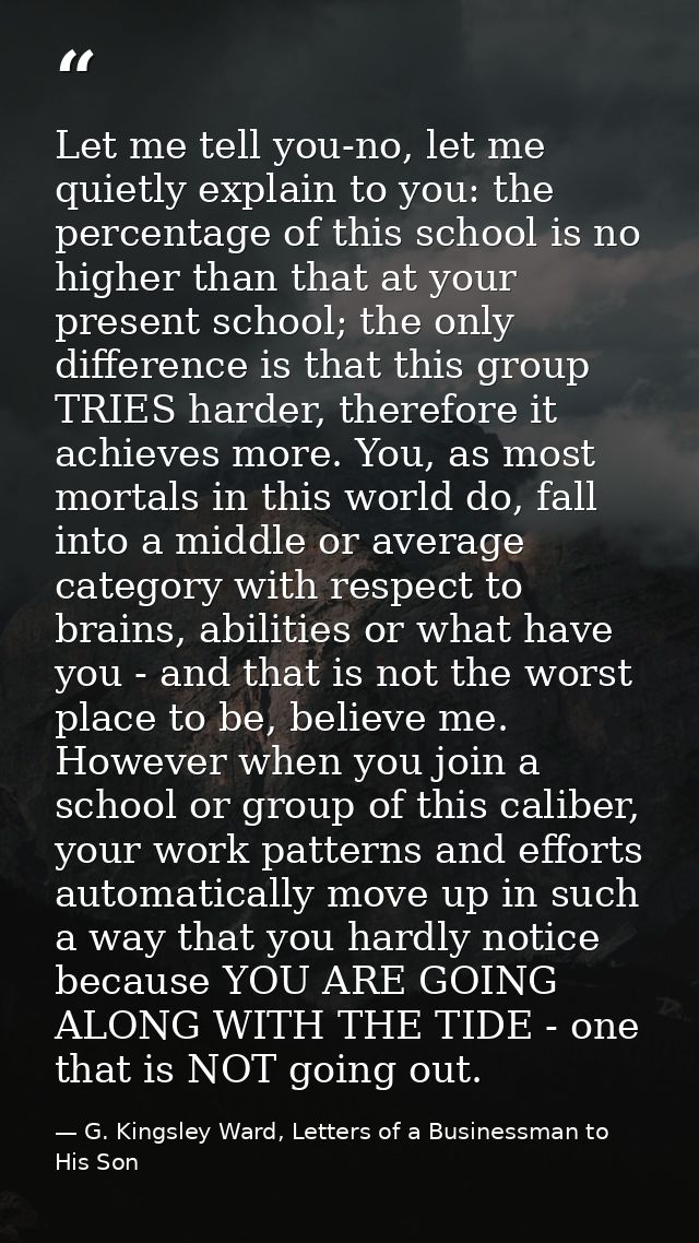 Let me tell you-no, let me quietly explain to you: the percentage of this school is no higher than that at your present  — G. Kingsley Ward, Letters of a Businessman to His Son