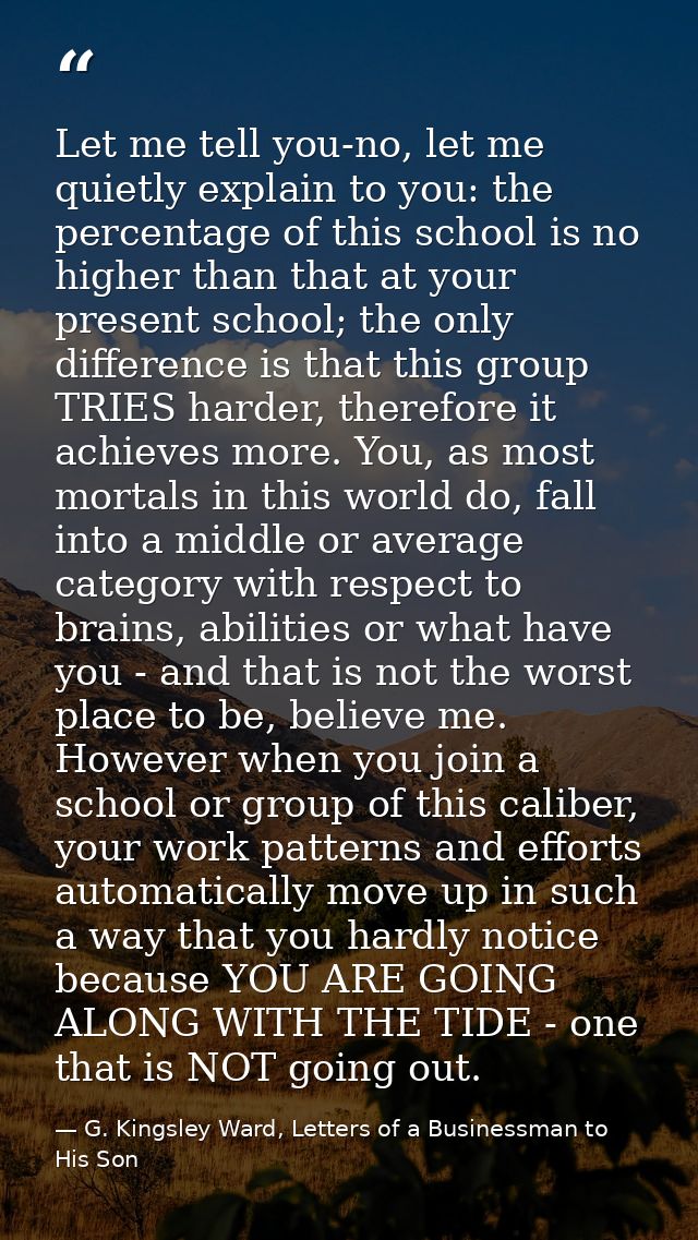 Let me tell you-no, let me quietly explain to you: the percentage of this school is no higher than that at your present  — G. Kingsley Ward, Letters of a Businessman to His Son