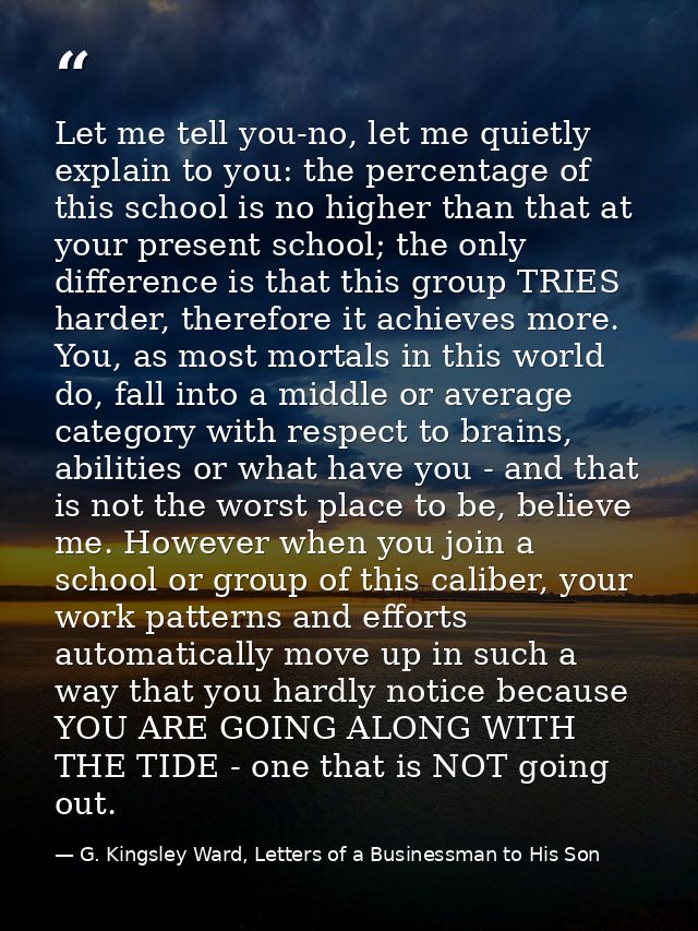 Let me tell you-no, let me quietly explain to you: the percentage of this school is no higher than that at your present  — G. Kingsley Ward, Letters of a Businessman to His Son