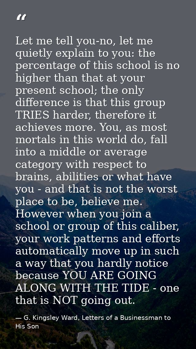 Let me tell you-no, let me quietly explain to you: the percentage of this school is no higher than that at your present  — G. Kingsley Ward, Letters of a Businessman to His Son