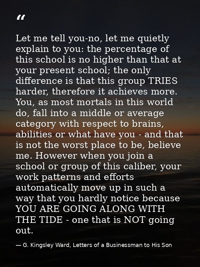 Let me tell you-no, let me quietly explain to you: the percentage of this school is no higher than that at your present  — G. Kingsley Ward, Letters of a Businessman to His Son